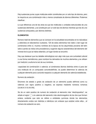 Hay sustancias puras cuyas moléculas están constituidas por un solo tipo de átomos, pero
la mayoría es una combinación más o menos complicada de átomos diferentes. Podemos
clasificar.

Lo que diferencia una de las otras es que las moléculas o unidades estructurales de una
sustancias elemental, y se constituyen por un solo tipo de átomos mientras que las de una
sustancia compuesta y por átomos distintos.

ELEMENTOS

Número total de elementos que se conocen en la actualidad encontrados en la naturaleza
y obtenidos en laboratorios nucleares, 120 de estos elementos han dado o dan lugar de
combinarse entre sí, muchos nombres de la época de los alquimistas proviene del latín
salvo cuando se indica otra procedencia y sugerían alguna característica del elemento del
mineral de la que se había obtenido y el lugar donde se encontró.

Hay que destacar que los detalles etimológicos son algo más que una curiosidad cultural
o una forma nemotécnica, para nombrar los derivados de muchos elementos y se utilizan
por tradición o eufonía la raíz de sus nombres.

-capacidad de combinación o valencia: al combinarse átomos distintos entre sí para dar
una molécula de un compuesto concretodefinido, se puede determinar la valencia de
cualquier elemento poco conocido respecto a cualquier elemento de valencia establecida.

Numero de oxidación

Elnúmero de estado o grado de oxidación de un elemento puede definirse como su
valencia con signo positivo o negativo, se expresa mediante números romanos
(I,II,III,IV,V.VI,VII,VIII).

Se da un valor positivo de numero de oxidación al elemento más “electropositivo”, se
añade el signo “_” a la valencia del elemento más electronegativo de los dos que forman
enlace, evidente que esto se refiere a entidades químicas donde los elementos
directamente unidos son distintos e idénticos con enlaces que existían entre ellos , el
número de oxidación es cero.
 