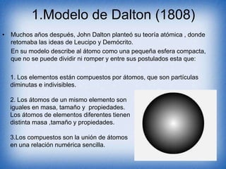1.Modelo de Dalton (1808)
• Muchos años después, John Dalton planteó su teoría atómica , donde
retomaba las ideas de Leucipo y Demócrito.
En su modelo describe al átomo como una pequeña esfera compacta,
que no se puede dividir ni romper y entre sus postulados esta que:
1. Los elementos están compuestos por átomos, que son partículas
diminutas e indivisibles.
2. Los átomos de un mismo elemento son
iguales en masa, tamaño y propiedades.
Los átomos de elementos diferentes tienen
distinta masa ,tamaño y propiedades.
3.Los compuestos son la unión de átomos
en una relación numérica sencilla.
 