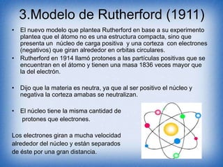 3.Modelo de Rutherford (1911)
• El nuevo modelo que plantea Rutherford en base a su experimento
plantea que el átomo no es una estructura compacta, sino que
presenta un núcleo de carga positiva y una corteza con electrones
(negativos) que giran alrededor en orbitas circulares.
• Rutherford en 1914 llamó protones a las partículas positivas que se
encuentran en el átomo y tienen una masa 1836 veces mayor que
la del electrón.
• Dijo que la materia es neutra, ya que al ser positivo el núcleo y
negativa la corteza amabas se neutralizan.
• El núcleo tiene la misma cantidad de
protones que electrones.
Los electrones giran a mucha velocidad
alrededor del núcleo y están separados
de éste por una gran distancia.
 