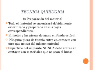 TECNICA QUIRUGICA
2) Preparación del material
 Todo el material se encontrará debidamente
esterilizado y preparado en sus cajas
correspondientes.
 El motor y las piezas de mano en funda estéril.
 Ninguna pieza de titanio entra en contacto con
otra que no sea del mismo material
 Superficie del implante NUNCA debe entrar en
contacto con materiales que no sean el hueso
 