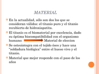 MATERIAL
 En la actualidad, sólo son dos los que se
consideran válidos: el titanio puro y el titanio
recubierto de hidroxiapatita.
 El titanio es el biomaterial por excelencia, dado
su óptima biocompatibilidad con el organismo
humano: Material de eleccion
 Se osteointegra con el tejido óseo y hace una
“soldadura biológica” entre el hueso vivo y el
titanio.
 Material que mejor responde con el paso de los
años
 