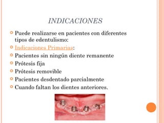 INDICACIONES
 Puede realizarse en pacientes con diferentes
tipos de edentulismo:
 Indicaciones Primarias:
 Pacientes sin ningún diente remanente
 Prótesis fija
 Prótesis removible
 Pacientes desdentado parcialmente
 Cuando faltan los dientes anteriores.
 