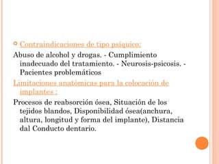  Contraindicaciones de tipo psíquico:
Abuso de alcohol y drogas. - Cumplimiento
inadecuado del tratamiento. - Neurosis-psicosis. -
Pacientes problemáticos
Limitaciones anatómicas para la colocación de
implantes :
Procesos de reabsorción ósea, Situación de los
tejidos blandos, Disponibilidad ósea(anchura,
altura, longitud y forma del implante), Distancia
dal Conducto dentario.
 