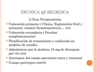 TECNICA QUIRURGICA
1) Fase Preoperatoria:
 Valoración primaria ( Clínica, Exploración Oral y
extraoral, examen hematoquimicos… etc)
 Valoración secundaria ( Pruebas
complementarias)
 Planificación de tratamiento y confección en
modelos de estudio.
 Administrar por la mañana 10 mg de diacepam
por vía oral.
 Antisepsia del campo operatorio extra y intraoral
 Campo quirúrgico estéril
 