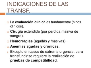 INDICACIONES DE LAS
TRANSF.
   La evaluación clinica es fundamental (siños
    clinicos).
   Cirugía extendida (por perdida masiva de
    sangre).
   Hemorragias (agudas y masivas).
   Anemias agudas y cronicas.
   Excepto en casos de extrema urgencia, para
    transfundir se requiere la realización de
    pruebas de compatibilidad.
 