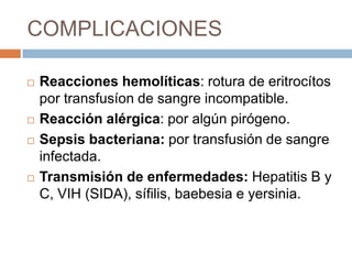 COMPLICACIONES

   Reacciones hemolíticas: rotura de eritrocítos
    por transfusíon de sangre incompatible.
   Reacción alérgica: por algún pirógeno.
   Sepsis bacteriana: por transfusión de sangre
    infectada.
   Transmisión de enfermedades: Hepatitis B y
    C, VIH (SIDA), sífilis, baebesia e yersinia.
 