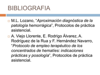 BIBLIOGRAFIA
   M.L. Lozano, “Aproximación diagnóstica de la
    patología hemorrágica”, Protocolos de práctica
    asistencial.
   A. Viejo Llorente, E. Rodrigo Álvarez, A.
    Rodríguez de la Rua y F. Hernández Navarro,
    “Protocolo de empleo terapéutico de los
    concentrados de hematíes: indicaciones
    prácticas y posología”, Protocolos de práctica
    asistencial.
 