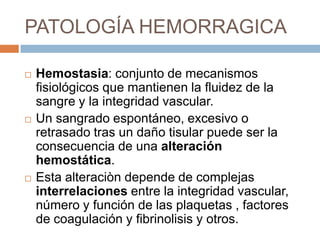 PATOLOGÍA HEMORRAGICA

   Hemostasia: conjunto de mecanismos
    fisiológicos que mantienen la fluidez de la
    sangre y la integridad vascular.
   Un sangrado espontáneo, excesivo o
    retrasado tras un daño tisular puede ser la
    consecuencia de una alteración
    hemostática.
   Esta alteraciòn depende de complejas
    interrelaciones entre la integridad vascular,
    número y función de las plaquetas , factores
    de coagulación y fibrinolisis y otros.
 