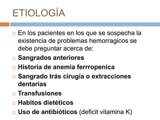 ETIOLOGÍA
   En los pacientes en los que se sospecha la
    existencia de problemas hemorragicos se
    debe preguntar acerca de:
   Sangrados anteriores
   Historia de anemia ferrropenica
   Sangrado trás cirugía o extracciones
    dentarias
   Transfusiones
   Habitos dietéticos
   Uso de antibióticos (deficit vitamina K)
 