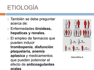 ETIOLOGÍA
   Tambièn se debe preguntar
    acerca de:
   Enfermedades tiroideas,
    hepaticas y renales.
   El empleo de farmacos que
    pueden inducir
    trombopenia, disfunción
    plaquetaria, anemía
    aplasica y medicamentos     Hemofilía A
    que pueden potenciar el
    efecto de anticoagulantes
    orales
 