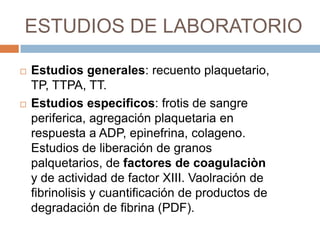 ESTUDIOS DE LABORATORIO

   Estudios generales: recuento plaquetario,
    TP, TTPA, TT.
   Estudios especificos: frotis de sangre
    periferica, agregación plaquetaria en
    respuesta a ADP, epinefrina, colageno.
    Estudios de liberación de granos
    palquetarios, de factores de coagulaciòn
    y de actividad de factor XIII. Vaolración de
    fibrinolisis y cuantificación de productos de
    degradación de fibrina (PDF).
 