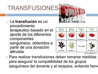 TRANSFUSIONES

 La transfusión es un
  procedimiento
  terapeutico basado en el
  aporte de los diferentes
  componentes
  sanguineos, obtenidos a
  partir de una donación
  altruista.
 Para realizar transfusiones deben tomarse medidas
  para asegurar la compatibilidad de los grupos
  sanguíneos del donante y el receptos, evitando hemó
 