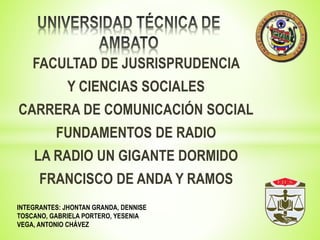 FACULTAD DE JUSRISPRUDENCIA 
Y CIENCIAS SOCIALES 
CARRERA DE COMUNICACIÓN SOCIAL 
FUNDAMENTOS DE RADIO 
LA RADIO UN GIGANTE DORMIDO 
FRANCISCO DE ANDA Y RAMOS 
INTEGRANTES: JHONTAN GRANDA, DENNISE 
TOSCANO, GABRIELA PORTERO, YESENIA 
VEGA, ANTONIO CHÁVEZ 
 