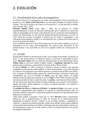 2. EVOLUCIÓN
2.1 Descubrimiento de las ondas electromagnéticas
Las bases teóricas de la propagación de ondas electromagnéticas fueron descritas por
primera vez por James Clerk Maxwell en un documento dirigido a la Royal Society
titulado “Una teoría dinámica del campo electromagnético”, el cual describía su trabajo
entre los años 1861 y 1865.
Heinrich Rudolf Hertz, entre 1886 y 1888, fue el primero en validar
experimentalmente la teoría de Maxwell, demostrando que la radiación de radio tenía
todas las propiedades de las ondas y descubriendo que las ecuaciones electromagnéticas
podían ser reformuladas en una ecuación diferencial parcial denominada ecuación de
onda. Hertz dio un paso de gigante al afirmar que las ondas se propagaban a una
velocidad electromagnética similar a la velocidad de la luz, y ponía así las bases para el
envío de las primeras señales.
Estos científicos pusieron la base técnica para que la radio saliera adelante, ya que la
propagación de las ondas electromagnéticas fue esencial para desarrollar el que
posteriormente se ha convertido en uno de los grandes medios de comunicación de
masas.

2.2 La radio
Resulta difícil atribuir la invención de la radio, en su tiempo denominada “telegrafía sin
hilos”, a una única persona. En diferentes países se reconoce la paternidad en clave
local: Alexander Popov hizo sus primeras demostraciones en San Petersburgo, Rusia;
Nikola Tesla en San Luis, Misuri, Estados Unidos y Guglielmo Marconi fue quien
primero puso en práctica y comercializó el invento desde el Reino Unido.
El francés Branly, en 1890, construyó su primitivo choesor (cohesor), que permitía
comprobar la presencia de ondas radiadas, es decir de detectarlas, y que sería utilizado
por todos los investigadores que entonces querían la comunicación sin hilos (sin cables).
Con el aparato de Branly podían captarse las ondas hertzianas a distancias mucho más
considerables que con el resonador de Hertz, pero, de todos modos, no podían
obtenerse todavía aplicaciones prácticas. El ruso Popov (1859-1905) encontró el mejor
sistema para radiar (enviar) y captar las ondas: la antena, constituida por hilo metálico.
De este modo nació la primera antena, llamada así porque, para sostener el hilo metálico
ideado por Popov, debía emplearse un soporte de aspecto parecido a los mástiles o
antenas de los buques.
El oscilador de Hertz, el detector de Branly y la antena de Popov eran, pues, los tres
elementos indispensables para establecer un sistema de radiocomunicación, pero era
necesario también constituir un conjunto que pudiese funcionar con seguridad para tener
aplicaciones comerciales.
Nadie había podido conseguirlo, hasta que en 1895 Marconi realizó experimentos
definitivos que le proporcionaron el título de inventor de la radiocomunicación.
Empleando un alambre vertical o "antena" en vez de anillos cortados y empleando un
"detector" o aparato que permitía descubrir señales muy débiles, pronto logró establecer
comunicación hasta distancias de 2400 m. Paulatinamente fue aumentando el alcance de
sus transmisiones, hasta que en 1896 solicitó y obtuvo la primera patente de un sistema
de telegrafía inalámbrica.

 