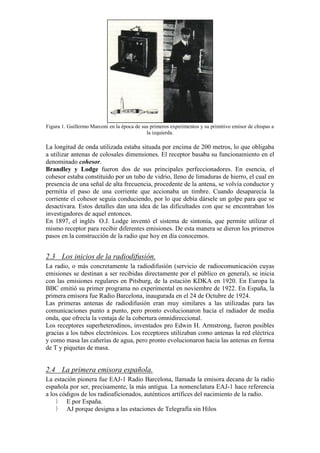 Figura 1. Guillermo Marconi en la época de sus primeros experimentos y su primitivo emisor de chispas a
la izquierda.

La longitud de onda utilizada estaba situada por encima de 200 metros, lo que obligaba
a utilizar antenas de colosales dimensiones. El receptor basaba su funcionamiento en el
denominado cohesor.
Brandley y Lodge fueron dos de sus principales perfeccionadores. En esencia, el
cohesor estaba constituido por un tubo de vidrio, lleno de limaduras de hierro, el cual en
presencia de una señal de alta frecuencia, procedente de la antena, se volvía conductor y
permitía el paso de una corriente que accionaba un timbre. Cuando desaparecía la
corriente el cohesor seguía conduciendo, por lo que debía dársele un golpe para que se
desactivara. Estos detalles dan una idea de las dificultades con que se encontraban los
investigadores de aquel entonces.
En 1897, el inglés O.J. Lodge inventó el sistema de sintonía, que permite utilizar el
mismo receptor para recibir diferentes emisiones. De esta manera se dieron los primeros
pasos en la construcción de la radio que hoy en día conocemos.

2.3 Los inicios de la radiodifusión.
La radio, o más concretamente la radiodifusión (servicio de radiocomunicación cuyas
emisiones se destinan a ser recibidas directamente por el público en general), se inicia
con las emisiones regulares en Pitsburg, de la estación KDKA en 1920. En Europa la
BBC emitió su primer programa no experimental en noviembre de 1922. En España, la
primera emisora fue Radio Barcelona, inaugurada en el 24 de Octubre de 1924.
Las primeras antenas de radiodifusión eran muy similares a las utilizadas para las
comunicaciones punto a punto, pero pronto evolucionaron hacia el radiador de media
onda, que ofrecía la ventaja de la cobertura omnidireccional.
Los receptores superheterodinos, inventados pro Edwin H. Armstrong, fueron posibles
gracias a los tubos electrónicos. Los receptores utilizaban como antenas la red eléctrica
y como masa las cañerías de agua, pero pronto evolucionaron hacia las antenas en forma
de T y piquetas de masa.

2.4 La primera emisora española.
La estación pionera fue EAJ-1 Radio Barcelona, llamada la emisora decana de la radio
española por ser, precisamente, la más antigua. La nomenclatura EAJ-1 hace referencia
a los códigos de los radioaficionados, auténticos artífices del nacimiento de la radio.
E por España.
AJ porque designa a las estaciones de Telegrafía sin Hilos

 