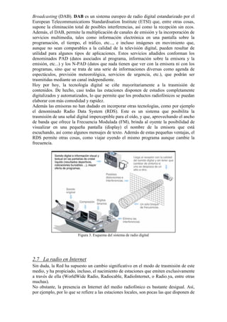 Broadcasting (DAB). DAB es un sistema europeo de radio digital estandarizado por el
European Telecommunications Standardisation Institute (ETSI) que, entre otras cosas,
supone la eliminación total de posibles interferencias, así como la recepción sin ecos.
Además, el DAB, permite la multiplicación de canales de emisión y la incorporación de
servicios multimedia, tales como información electrónica en una pantalla sobre la
programación, el tiempo, el tráfico, etc..., e incluso imágenes en movimiento que,
aunque no sean comparables a la calidad de la televisión digital, pueden resultar de
utilidad para algunos tipos de aplicaciones. Estos servicios añadidos conforman los
denominados PAD (datos asociados al programa, información sobre la emisora y la
emisión, etc...) y los N-PAD (datos que nada tienen que ver con la emisora ni con los
programas, sino que se trata de una serie de informaciones diversas como agenda de
espectáculos, previsión meteorológica, servicios de urgencia, etc.), que podrán ser
trasmitidas mediante un canal independiente.
Hoy por hoy, la tecnología digital se ciñe mayoritariamente a la trasmisión de
contenidos. De hecho, casi todas las estaciones disponen de estudios completamente
digitalizados y automatizados, lo que permite que los productos radiofónicos se puedan
elaborar con más comodidad y rapidez.
Además las emisoras no han dudado en incorporar otras tecnologías, como por ejemplo
el denominado Radio Data System (RDS). Este es un sistema que posibilita la
trasmisión de una señal digital imperceptible para el oído, y que, aprovechando el ancho
de banda que ofrece la Frecuencia Modulada (FM), brinda al oyente la posibilidad de
visualizar en una pequeña pantalla (display) el nombre de la emisora que está
escuchando, así como algunos mensajes de texto. Además de estas pequeñas ventajas, el
RDS permite otras cosas, como viajar oyendo el mismo programa aunque cambie la
frecuencia.

Figura 3. Esquema del sistema de radio digital

2.7 La radio en Internet
Sin duda, la Red ha supuesto un cambio significativo en el modo de trasmisión de este
medio, y ha propiciado, incluso, el nacimiento de estaciones que emiten exclusivamente
a través de ella (WorldWide Radio, Radiocable, RadioInternet, o Radio.ya, entre otras
muchas).
No obstante, la presencia en Internet del medio radiofónico es bastante desigual. Así,
por ejemplo, por lo que se refiere a las estaciones locales, son pocas las que disponen de

 
