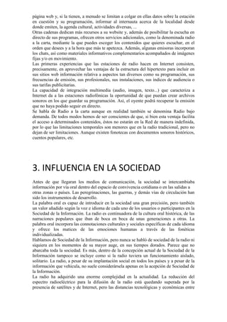 página web y, si la tienen, a menudo se limitan a colgar en ellas datos sobre la estación
en cuestión y su programación, informar al internauta acerca de la localidad desde
donde emiten, la agenda cultural, actividades diversas, ...
Otras cadenas dedican más recursos a su website y, además de posibilitar la escucha en
directo de sus programas, ofrecen otros servicios adicionales, como la denominada radio
a la carta, mediante la que puedes escoger los contenidos que quieres escuchar, en el
orden que desees y a la hora que más te apetezca. Además, algunas emisoras incorporan
los chats, así como materiales informativos complementarios acompañados de imágenes
fijas y/o en movimiento.
Las primeras experiencias que las estaciones de radio hacen en Internet consisten,
precisamente, en aprovechar las ventajas de la estructura del hipertexto para incluir en
sus sitios web información relativa a aspectos tan diversos como su programación, sus
frecuencias de emisión, sus profesionales, sus instalaciones, sus índices de audiencia o
sus tarifas publicitarias.
La capacidad de integración multimedia (audio, imagen, texto...) que caracteriza a
Internet da a las estaciones radiofónicas la oportunidad de que puedan crear archivos
sonoros en los que guardar su programación. Así, el oyente podrá recuperar la emisión
que no haya podido seguir en directo.
Se habla de Radio a la carta aunque en realidad también se denomina Radio bajo
demanda. De todos modos hemos de ser conscientes de que, si bien esta ventaja facilita
el acceso a determinados contenidos, éstos no estarán en la Red de manera indefinida,
por lo que las limitaciones temporales son menores que en la radio tradicional, pero no
dejan de ser limitaciones. Aunque existen fonotecas con documentos sonoros históricos,
cuentos populares, etc.

3. INFLUENCIA EN LA SOCIEDAD
Antes de que llegaran los medios de comunicación, la sociedad se intercambiaba
información por vía oral dentro del espacio de convivencia cotidiana o en las salidas a
otras zonas o países. Las peregrinaciones, las guerras, y demás vías de circulación han
sido los instrumentos de desarrollo.
La palabra oral es capaz de introducir en la sociedad una gran precisión, pero también
un valor añadido según la voz e idioma de cada uno de los usuarios o participantes en la
Sociedad de la Información. La radio es continuadora de la cultura oral histórica, de las
narraciones populares que iban de boca en boca de unas generaciones a otras. La
palabra oral incorpora las connotaciones culturales y sociales específicas de cada idioma
y ofrece los matices de las emociones humanas a través de las fonéticas
individualizadas.
Hablamos de Sociedad de la Información, pero nunca se habló de sociedad de la radio ni
siquiera en los momentos de su mayor auge, en sus tiempos dorados. Parece que no
abarcaba toda la sociedad. Es más, dentro de la concepción actual de la Sociedad de la
Información tampoco se incluye como si la radio tuviera un funcionamiento aislado,
solitario. La radio, a pesar de su implantación social en todos los países y a pesar de la
información que vehicula, no suele considerársela apenas en la acepción de Sociedad de
la Información.
La radio ha adquirido una enorme complejidad en la actualidad. La reducción del
espectro radioeléctrico para la difusión de la radio está quedando superada por la
presencia de satélites y de Internet, pero las distancias tecnológicas y económicas entre

 