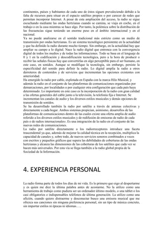 continentes, países y habitantes de cada uno de éstos siguen prevaleciendo debido a la
falta de recursos para situar en el espacio satélites propios o por carecer de redes que
permitan incorporar Internet. A pesar de esta ampliación del acceso, la radio se sigue
escuchando mediante las ondas hertzianas cuando se camina, se viaja en coche, en el
trabajo o en la casa mientras se hace algo. Por tanto, la polémica sobre la distribución de
las frecuencias sigue teniendo un enorme peso en el ámbito internacional y en el
nacional.
Ya no puede analizarse en el sentido tradicional más estricto como un medio de
transmisión por ondas hertzianas. Es un sistema tecnológico persistente en la actualidad
y que ha definido la radio durante mucho tiempo. Sin embargo, en la actualidad hay que
ampliar su campo a lo digital. Nace la radio digital que entronca con la convergencia
digital de todos los medios y de todas las informaciones. Todo se basa en el lenguaje de
0 y 1 en la codificación y descodificación tecnológica, pero a la hora de producir o
recibir las señales físicas hay que convertirlas en algo perceptible para el ser humano, en
este caso, en sonidos. Aunque se modifique la tecnología, sin embargo, persiste la
especificidad del sonido para definir la radio. Lo digital amplía la radio a otros
derroteros de contenidos y de servicios que incrementan las opciones existentes con
anterioridad.
Ha emergido la radio por cable, explotada en España con la marca Hilo Musical, y
además la radio en el conjunto de las plataformas de comunicaciones organizadas por
demarcaciones, por localidades o por cualquier otra configuración que cada país haya
determinado. Lo importante en este caso es la incorporación de la radio con gran calidad
a las ofertas generales del cable junto a la televisión, la telefonía fija e Internet. Se
incrementan los canales de audio y los diversos estilos musicales y demás opciones de
transmisión de sonidos.
Se ha desarrollado también la radio por satélite a través de antenas colectivas y
directamente a cada hogar. Ambos sistemas propician, asimismo, desarrollos de las
plataformas de comunicaciones dentro de las cuales existe una oferta amplia de audio
referido a los diversos estilos musicales y de redifusión de emisoras de radio de cada
país o de radios internacionales5. Es una integración de la radio en el conjunto de las
nuevas redes de comunicaciones.
La radio por satélite directamente a los radiorreceptores introduce una faceta
trascendental ya que, además de mejorar la calidad técnica en la recepción, multiplica la
capacidad de canales y, sobre todo, de nuevos servicios sonoros combinados a veces
con escritos y pequeños gráficos que supera las debilidades de coberturas de las ondas
hertzianas y alcanza las dimensiones de las coberturas de los satélites que cada vez se
hacen más universales. Por esta vía se llega también a la radio global propia de la
Sociedad de la Información.

4. EXPERIENCIA PERSONAL
La radio forma parte de todos los días de mi vida. Es lo primero que oigo al despertarme
y es quien me dice la última palabra antes de acostarme. No la utilizo como una
herramienta de trabajo como pudiera ser un ordenador último modelo, o una tablet o los
casi obligatorios e indispensables teléfonos de última generación. La utilizo como una
afición, cuando quiero distraerme y desconectar busco una emisora musical que me
ofrezca sus canciones sin ninguna preferencia personal, sin un tipo de música concreto,
sin importar estilos ni épocas ni idiomas…..

 