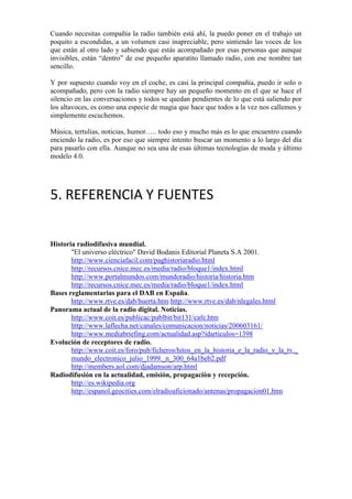 Cuando necesitas compañía la radio también está ahí, la puedo poner en el trabajo un
poquito a escondidas, a un volumen casi inapreciable, pero sintiendo las voces de los
que están al otro lado y sabiendo que estás acompañado por esas personas que aunque
invisibles, están “dentro” de ese pequeño aparatito llamado radio, con ese nombre tan
sencillo.
Y por supuesto cuando voy en el coche, es casi la principal compañía, puedo ir solo o
acompañado, pero con la radio siempre hay un pequeño momento en el que se hace el
silencio en las conversaciones y todos se quedan pendientes de lo que está saliendo por
los altavoces, es como una especie de magia que hace que todos a la vez nos callemos y
simplemente escuchemos.
Música, tertulias, noticias, humor….. todo eso y mucho más es lo que encuentro cuando
enciendo la radio, es por eso que siempre intento buscar un momento a lo largo del día
para pasarlo con ella. Aunque no sea una de esas últimas tecnologías de moda y último
modelo 4.0.

5. REFERENCIA Y FUENTES
Historia radiodifusiva mundial.
"El universo eléctrico" David Bodanis Editorial Planeta S.A 2001.
http://www.cienciafacil.com/paghistoriaradio.html
http://recursos.cnice.mec.es/media/radio/bloque1/index.html
http://www.portalmundos.com/mundoradio/historia/historia.htm
http://recursos.cnice.mec.es/media/radio/bloque1/index.html
Bases reglamentarias para el DAB en España.
http://www.rtve.es/dab/huerta.htm http://www.rtve.es/dab/nlegales.html
Panorama actual de la radio digital. Noticias.
http://www.coit.es/publicac/publbit/bit131/cafe.htm
http://www.laflecha.net/canales/comunicacion/noticias/200603161/
http://www.mediabriefing.com/actualidad.asp?idarticulos=1398
Evolución de receptores de radio.
http://www.coit.es/foro/pub/ficheros/hitos_en_la_historia_e_la_radio_y_la_tv._
mundo_electronico_julio_1999._n_300_64a1beb2.pdf
http://members.aol.com/djadamson/arp.html
Radiodifusión en la actualidad, emisión, propagación y recepción.
http://es.wikipedia.org
http://espanol.geocities.com/elradioaficionado/antenas/propagacion01.htm

 