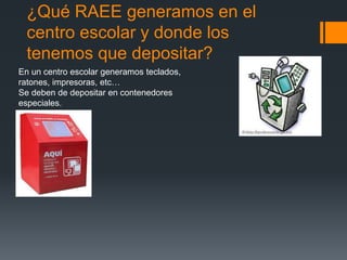 ¿Qué RAEE generamos en el
centro escolar y donde los
tenemos que depositar?
En un centro escolar generamos teclados,
ratones, impresoras, etc…
Se deben de depositar en contenedores
especiales.
 