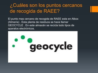 ¿Cuáles son los puntos cercanos
de recogida de RAEE?
El punto mas cercano de recogida de RAEE esta en Albox
(Almería) . Esta planta de residuos se hace llamar
GEOCYCLE . En este almacén se recicla todo tipos de
aparatos electrónicos.
 