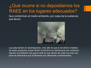 ¿Qué ocurre si no depositamos los
RAEE en los lugares adecuados?
Que contaminan el medio ambiente, por culpa de la sustancia
que llevan.
Las pilas tardan en desintegrarse, más allá de que el envoltorio metálico
de estas pequeñas puede tardar muchísimo en deshacerse por oxidación
natural, el problema mas grave está en que dentro de cada una hay una
serie de elementos que al liberarse son altamente contaminantes.
 