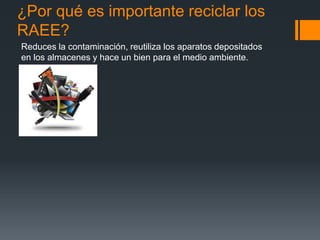 ¿Por qué es importante reciclar los
RAEE?
Reduces la contaminación, reutiliza los aparatos depositados
en los almacenes y hace un bien para el medio ambiente.
 