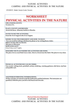 NATURE ACTIVITIES
CAMPING AND PHYSICAL ACTIVITIES IN THE NATURE
STUDENT: Rafael García-Uceda Navarro
WORKSHEET
PHYSICAL ACTIVITIES IN THE NATURE
ORGANIZING ENTITY:
Tevatova S.L.
PLACE, COUNTY AND REGION:
Alcalá del Júcar, Albacete,Castilla La Mancha.
DATES TO DO THE ACTIVITIES:
From the 14 of August to the 21 of August.
WHERE TO DO THE ENROLMENT AND HOW TO DO IT:
You can enroll by talking with them by phone or by writing them a letter.
PRICE TO DO THE ACTIVITY:
The price is 399 euros.
HOW LONG IS IT?
It last 8 days and 7 nights.
DESCRIBE THE PLACE WHERE THE ACTIVITIESARE DONE:
The place its in a rural hotel neara lake.Also is a forest near the hotel.The place is very clean.
PHYSICAL ACTIVITIES WE CAN DO THERE:
You can do : rafting, karts ,paintball ,archery ,trekking , canoing ,gynkana ,ride horse, zip lines
and paddle surf.
ANOTHERINTERESTING INFORMATIONS:.
All the activities are mixed except the bathrooms and the bedrooms. The instructors are
qualified. With the price you have full board and first aids .
Physical Education Department
NATURE ACTIVITIES
CAMPING AND PHYSICAL ACTIVITIES IN THE NATURE
 