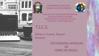 UNIVERSIDAD NACIONAL
“DANIEL ALCIDES CARRION”
FACULTAD DE FORMACION PROFESIONAL
DE EDUCACION SECUNDARIA
ESPECIALIDAD DE CIENCIAS SOCIALES
FILOSOFIA Y PSICOLOGIA EDUC
T.I.C.S.
FOTOGRAFIAS ANTIGUAS
DE
CERRO DE PASCO
Almerco Suarez, Raquel
Vanessa
 