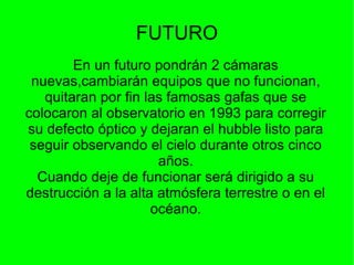 FUTURO En un futuro pondrán 2 cámaras nuevas,cambiarán equipos que no funcionan , quitaran por fin las famosas gafas que se colocaron al observatorio en 1993 para corregir su defecto óptico y dejaran el hubble listo para seguir observando el cielo durante otros cinco años. Cuando deje de funcionar será dirigido a su destrucción a la alta atmósfera terrestre o en el océano. 