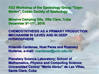 XXX Workshop of the Speleology Group “Cayo-XXX Workshop of the Speleology Group “Cayo-
Barien”, Cuban Society of SpeleologyBarien”, Cuban Society of Speleology
Minerva Camping Site, Villa Clara, CubaMinerva Camping Site, Villa Clara, Cuba
December 9December 9thth
-11-11thth
, 2016, 2016
CHEMOSYNTHESIS AS A PRIMARY PRODUCTIONCHEMOSYNTHESIS AS A PRIMARY PRODUCTION
MECHANISM IN CAVES AND IN DEEPMECHANISM IN CAVES AND IN DEEP
HYDROSPHEREHYDROSPHERE
Rolando Cardenas, Noel Perez and RosmeryRolando Cardenas, Noel Perez and Rosmery
Nodarse. e-mail:Nodarse. e-mail: rcardenas@uclv.edu.curcardenas@uclv.edu.cu
Planetary Science Laboratory; School ofPlanetary Science Laboratory; School of
Mathematics, Physics and Computing Science;Mathematics, Physics and Computing Science;
Universidad Central “Marta Abreu” de Las Villas,Universidad Central “Marta Abreu” de Las Villas,
Santa Clara, CubaSanta Clara, Cuba
 
