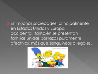 En muchas sociedades, principalmente en Estados Unidos y Europa occidental, también se presentan familias unidas por lazos puramente afectivos, más que sanguíneos o legales. 