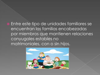Entre este tipo de unidades familiares se encuentran las familias encabezadas por miembros que mantienen relaciones conyugales estables no matrimoniales, con o sin hijos.