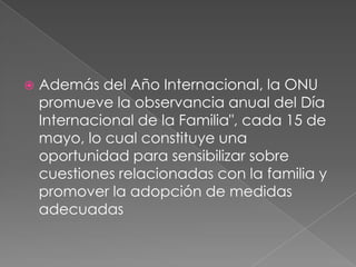 Además del Año Internacional, la ONU promueve la observancia anual del Día Internacional de la Familia", cada 15 de mayo, lo cual constituye una oportunidad para sensibilizar sobre cuestiones relacionadas con la familia y promover la adopción de medidas adecuadas