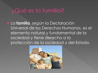 ¿Qué es la familia?La familia, según la Declaración Universal de los Derechos Humanos, es el elemento natural y fundamental de la sociedad y tiene derecho a la protección de la sociedad y del Estado.