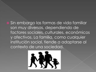 Sin embargo las formas de vida familiar son muy diversas, dependiendo de factores sociales, culturales, económicos y afectivos. La familia, como cualquier institución social, tiende a adaptarse al contexto de una sociedad. 
