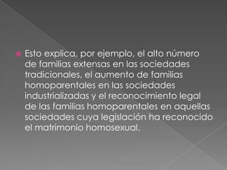 Esto explica, por ejemplo, el alto número de familias extensas en las sociedades tradicionales, el aumento de familias homoparentales en las sociedades industrializadas y el reconocimiento legal de las familias homoparentales en aquellas sociedades cuya legislación ha reconocido el matrimonio homosexual.
