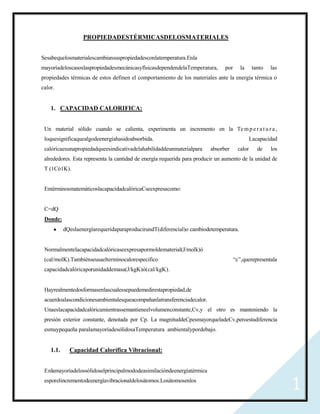 PROPIEDADESTÉRMICASDELOSMATERIALES


Sesabequelosmaterialescambiansuspropiedadesconlatemperatura.Enla
mayoríadeloscasoslaspropiedadesmecánicasyfísicasdependendelaTemperatura,        por      la      tanto   las
propiedades térmicas de estos definen el comportamiento de los materiales ante la energía térmica o
calor.


    1. CAPACIDAD CALORIFICA:


 Un material sólido cuando se calienta, experimenta un incremento en la Te m p e r a t u r a ,
 loquesignificaquealgodeenergíahasidoabsorbida.                                                 Lacapacidad
 calóricaesunapropiedadqueesindicativadelahabilidaddeunmaterialpara      absorber       calor      de    los
 alrededores. Esta representa la cantidad de energía requerida para producir un aumento de la unidad de
 T (1Có1K).


 EntérminosmatemáticoslacapacidadcalóricaCseexpresacomo:


 C=dQ
 Donde:
           dQeslaenergíarequeridaparaproducirundT(diferencial)o cambiodetemperatura.


 Normalmentelacapacidadcalóricaseexpresapormoldematerial(J/molk)ó
 (cal/molK).Tambiénseusaelterminocalorespecifico                                      “c”,querepresentala
 capacidadcalóricaporunidaddemasa(J/kgK)ó(cal/kgK).


 Hayrealmentedosformasenlascualessepuedemedirestapropiedad,de
 acuerdoalascondicionesambientalesqueacompañanlatransferenciadecalor.
 Unaeslacapacidadcalóricamientrassemantieneelvolumenconstante,Cv,y el otro es manteniendo la
 presión exterior constante, denotada por Cp. La magnituddeCpesmayorqueladeCv,peroestadiferencia
 esmuypequeña paralamayoríadesólidosaTemperatura ambientalypordebajo.


    1.1.     Capacidad Calorífica Vibracional:


 Enlamayoríadelossólidoselprincipalmododeasimilacióndeenergíatérmica
 esporelincrementodeenergíavibracionaldelosátomos.Losátomosenlos
                                                                                                               1
 