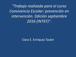 "Trabajo realizado para el curso
Convivencia Escolar: prevención en
intervención. Edición septiembre
2016 (INTEF)".
Clara E. Enríquez Tauler
 