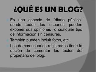 ¿QUÉ ES UN BLOG?Es una especie de “diario público’’ donde todos los usuarios pueden exponer sus opiniones  o cualquier tipo de información sin censuras. También pueden incluir fotos, etc..Los demás usuarios registrados tiene la opción de comentar los textos del propietario del blog.