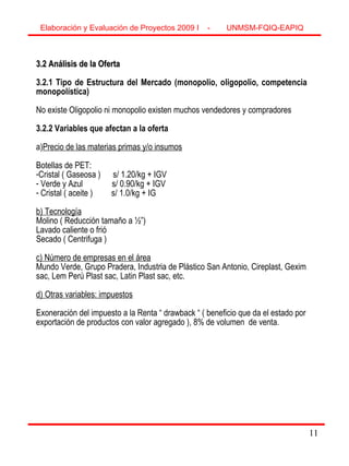 11
3.2 Análisis de la Oferta3.2 Análisis de la Oferta
3.2.1 Tipo de Estructura del Mercado (monopolio, oligopolio, competencia
monopolística)
No existe Oligopolio ni monopolio existen muchos vendedores y compradores
3.2.2 Variables que afectan a la oferta
a)Precio de las materias primas y/o insumos
Botellas de PET:
-Cristal ( Gaseosa ) s/ 1.20/kg + IGV
- Verde y Azul s/ 0.90/kg + IGV
- Cristal ( aceite ) s/ 1.0/kg + IG
b) Tecnología
Molino ( Reducción tamaño a ½”)
Lavado caliente o frió
Secado ( Centrifuga )
c) Número de empresas en el área
Mundo Verde, Grupo Pradera, Industria de Plástico San Antonio, Cireplast, Gexim
sac, Lem Perú Plast sac, Latin Plast sac, etc.
d) Otras variables: impuestos
Exoneración del impuesto a la Renta “ drawback “ ( beneficio que da el estado por
exportación de productos con valor agregado ), 8% de volumen de venta.
Elaboración y Evaluación de Proyectos 2009 I - UNMSM-FQIQ-EAPIQ
11
 