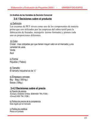 15
3.4 Análisis de las Variables de Decisión Comercial3.4 Análisis de las Variables de Decisión Comercial
3.4.1 Decisiones sobre el producto3.4.1 Decisiones sobre el producto
a) Definición
Las escamas de PET sirven como uno de los componentes de materia
prima que son utilizados por las empresas del rubro textil para la
fabricación de frazadas, menajería (termo formado) y pintura cada
uno en proporciones diferentes.
b) Color
Cristal : mas cotizadas por que tienen mayor valor en el mercado y una
variedad de usos.
Verde
Azul
c) Forma
Hojuelas ( Flakes)
d) Tamaño
El tamaño Industrial es de ½”
e) Empaque o envase
Big - Bag ( 500 kg )
Sacos ( 50kg )
3.4.2 Decisiones sobre el precio3.4.2 Decisiones sobre el precio
a) Fijación de precios
-Europa y Estados Unidos: $590-600/ TM ( FOB )
-China $ 450/ TM ( FOB )
b) Política de precios de la competencia
Esta regido por el mercado
c) Política de crediticia
Precio al Contado
Elaboración y Evaluación de Proyectos 2009 I - UNMSM-FQIQ-EAPIQ
15
 