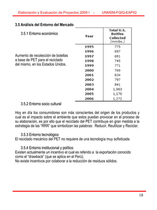 18
3.5 Análisis del Entorno del Mercado
3.5.1 Entorno económico3.5.1 Entorno económico
Aumento de recolección de botellas
a base de PET para el reciclado
del mismo, en los Estados Unidos.
3.5.2 Entorno socio cultural3.5.2 Entorno socio cultural
Hoy en día los consumidores son más conscientes del origen de los productos y
cual es el impacto sobre el ambiente que estos puedan provocar en el proceso de
su elaboración, es por ello que el reciclado del PET contribuye en gran medida a la
estrategia de las “RRR” que simbolizan las palabras: Reducir, Reutilizar y Reciclar.
3.5.3 Entorno tecnológico3.5.3 Entorno tecnológico
El reciclado mecánico del PET no requiere de una tecnología muy sofisticada
3.5.4 Entorno institucional y político3.5.4 Entorno institucional y político
Existen actualmente un incentivo el cual es referido a la exportación conocido
como el “drawback” (que se aplica en el Perú).
No existe incentivos por colaborar a la reducción de residuos sólidos.
Elaboración y Evaluación de Proyectos 2009 I - UNMSM-FQIQ-EAPIQ
18
 