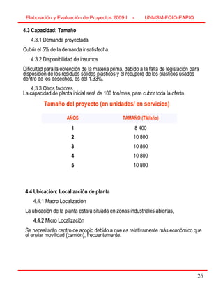 26
4.3 Capacidad: Tamaño
4.3.1 Demanda proyectada
Cubrir el 5% de la demanda insatisfecha.
4.3.2 Disponibilidad de insumos
Dificultad para la obtención de la materia prima, debido a la falta de legislación para
disposición de los residuos sólidos plásticos y el recupero de los plásticos usados
dentro de los desechos, es del 1.33%.
4.3.3 Otros factores
La capacidad de planta inicial será de 100 ton/mes, para cubrir toda la oferta.
AÑOS TAMAÑO (TM/año)
1 8 400
2 10 800
3 10 800
4 10 800
5 10 800
4.4 Ubicación: Localización de planta
4.4.1 Macro Localización
La ubicación de la planta estará situada en zonas industriales abiertas,
4.4.2 Micro Localización
Se necesitarán centro de acopio debido a que es relativamente más económico que
el enviar movilidad (camión), frecuentemente.
Tamaño del proyecto (en unidades/ en servicios)
Elaboración y Evaluación de Proyectos 2009 I - UNMSM-FQIQ-EAPIQ
26
 