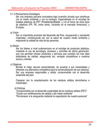 29
5.1.3 Planeamiento Estratégico
Ser una empresa peruana innovadora bajo inversión privada que contribuye
con el medio ambiente y con la ecología. Especializada en el reciclaje de
botellas plásticas de PET (Polietilentereftalato ) y en el futuro de otros tipos
de plásticos (PP, PE, entre otros). Iniciando en el mercado Americano, y
Europeo.
a) Visión
Ser un importante promotor del desarrollo del País, recuperando y reciclando
materiales, contribuyendo así con la salud de nuestro medio ambiente y
mejorando la calidad de vida de las personas.
b) Misión
Ser los lideres a nivel sudamericano en el reciclaje de productos plásticos,
mediante el uso de tecnología, procesos y controles de última generación,
que nos permitan ofrecer productos y servicios que cumplan los mas altos
estándares de calidad, asegurando así, ventajas competitivas a nuestros
socios y clientes.
c) Objetivos
Brindar el mejor servicio personalizado, de acuerdo a sus necesidades y
ofrecerle una alternativa competitiva para la comercialización de sus residuos
Ser una empresa responsable y sólida, comprometida con el desarrollo
sostenible del país.
Cooperar con la caracterización de los residuos sólidos domiciliarios e
industriales.
d) Políticas
“Comprometida con el desarrollo sustentable de los residuos sólidos (PET)”
“Contar con certificaciones de calidad y del medio ambiente”
“Permanecer a la vanguardia mediante la capacitación de nuestro personal”
Elaboración y Evaluación de Proyectos 2009 I - UNMSM-FQIQ-EAPIQ
29
 
