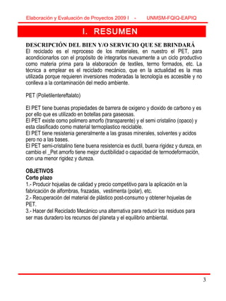 3
I. RESUMEN
DESCRIPCIÓN DEL BIEN Y/O SERVICIO QUE SE BRINDARÁ
El reciclado es el reproceso de los materiales, en nuestro el PET, para
acondicionarlos con el propósito de integrarlos nuevamente a un ciclo productivo
como materia prima para la elaboración de textiles, termo formados, etc. La
técnica a emplear es el reciclado mecánico, que en la actualidad es la mas
utilizada porque requieren inversiones moderadas la tecnología es accesible y no
conlleva a la contaminación del medio ambiente.
PET (Polietilentereftalato)
El PET tiene buenas propiedades de barrera de oxigeno y dioxido de carbono y es
por ello que es utilizado en botellas para gaseosas.
El PET existe como polimero amorfo (transparente) y el semi cristalino (opaco) y
esta clasificado como material termoplastico reciclable.
El PET tiene resistenia generalmente a las grasas minerales, solventes y acidos
pero no a las bases.
El PET semi-cristalino tiene buena resistencia es ductil, buena rigidez y dureza, en
cambio el _Pet amorfo tiene mejor ductibilidad o capacidad de termodeformación,
con una menor rigidez y dureza.
OBJETIVOS
Corto plazo
1.- Producir hojuelas de calidad y precio competitivo para la aplicación en la
fabricación de alfombras, frazadas, vestimenta (polar), etc.
2.- Recuperación del material de plástico post-consumo y obtener hojuelas de
PET.
3.- Hacer del Reciclado Mecánico una alternativa para reducir los residuos para
ser mas duradero los recursos del planeta y el equilibrio ambiental.
Elaboración y Evaluación de Proyectos 2009 I - UNMSM-FQIQ-EAPIQ
3
 