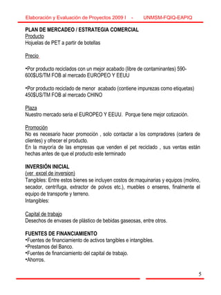 5
PLAN DE MERCADEO / ESTRATEGIA COMERCIAL
Producto
Hojuelas de PET a partir de botellas
Precio
•Por producto reciclados con un mejor acabado (libre de contaminantes) 590-
600$US/TM FOB al mercado EUROPEO Y EEUU
•Por producto reciclado de menor acabado (contiene impurezas como etiquetas)
450$US/TM FOB al mercado CHINO
Plaza
Nuestro mercado seria el EUROPEO Y EEUU. Porque tiene mejor cotización.
Promoción
No es necesario hacer promoción , solo contactar a los compradores (cartera de
clientes) y ofrecer el producto.
En la mayoría de las empresas que venden el pet reciclado , sus ventas están
hechas antes de que el producto este terminado
INVERSIÓN INICIAL
(ver excel de inversion)
Tangibles: Entre estos bienes se incluyen costos de:maquinarias y equipos (molino,
secador, centrífuga, extractor de polvos etc.), muebles o enseres, finalmente el
equipo de transporte y terreno.
Intangibles:
Capital de trabajo
Desechos de envases de plástico de bebidas gaseosas, entre otros.
FUENTES DE FINANCIAMIENTO
•Fuentes de financiamiento de activos tangibles e intangibles.
•Prestamos del Banco.
•Fuentes de financiamiento del capital de trabajo.
•Ahorros.
Elaboración y Evaluación de Proyectos 2009 I - UNMSM-FQIQ-EAPIQ
5
 