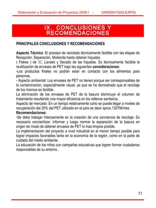 53
IX. CONCLUSIONES Y
RECOMENDACIONES
PRINCIPALES CONCLUSIONES Y RECOMENDACIONES
Aspecto Técnico: El proceso de reciclado técnicamente factible con las etapas de
Recepción, Separación, Molienda hasta obtener hojuelas
( Flakes ) de ½”, Lavado y Secado de las hojuelas. Es técnicamente factible la
reutilización de envases de PET bajo las siguientes consideraciones:
-Los productos finales no podrán estar en contacto con los alimentos para
personas.
- Aspecto ambiental: Los envases de PET no tienen porque ser corresponsables de
la contaminación, especialmente visual, ya que se ha demostrado que el reciclaje
de los mismos es factible.
La eliminación de los envases de PET de la basura disminuye el volumen de
tratamiento resultando una mayor eficiencia en los rellenos sanitarios.
Aspecto de mercado: En un tiempo relativamente corto se puede llegar a niveles de
recuperación del 20% del PET utilizado en el país es decir aprox.120TM/mes
Recomendaciones:
-Se debe trabajar intensamente en la creación de una conciencia de reciclaje. Es
necesario concientizar, informar y luego normar la separación de la basura en
origen de modo de obtener envases de PET lo mas limpios posible.
La implementación del proyecto a nivel industrial en el menor tiempo posible para
lograr impactos favorables tanto en la economía de la región, como en la parte de
cuidado del medio ambiente.
La educación de los niños con campañas educativas que logren formar ciudadanos
responsables de su entorno..
Elaboración y Evaluación de Proyectos 2009 I - UNMSM-FQIQ-EAPIQ
 