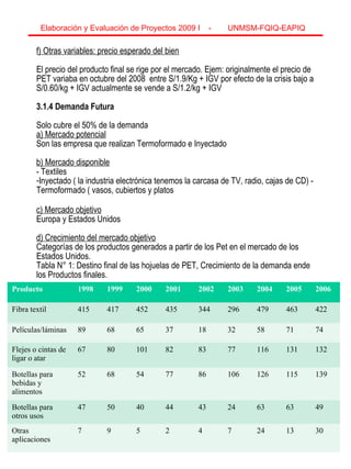8
f) Otras variables: precio esperado del bien
El precio del producto final se rige por el mercado. Ejem: originalmente el precio de
PET variaba en octubre del 2008 entre S/1.9/Kg + IGV por efecto de la crisis bajo a
S/0.60/kg + IGV actualmente se vende a S/1.2/kg + IGV
3.1.4 Demanda Futura
Solo cubre el 50% de la demanda
a) Mercado potencial
Son las empresa que realizan Termoformado e Inyectado
b) Mercado disponible
- Textiles
-Inyectado ( la industria electrónica tenemos la carcasa de TV, radio, cajas de CD) -
Termoformado ( vasos, cubiertos y platos
c) Mercado objetivo
Europa y Estados Unidos
d) Crecimiento del mercado objetivo
Categorías de los productos generados a partir de los Pet en el mercado de los
Estados Unidos.
Tabla N° 1: Destino final de las hojuelas de PET, Crecimiento de la demanda ende
los Productos finales.
Elaboración y Evaluación de Proyectos 2009 I - UNMSM-FQIQ-EAPIQ
8
Producto 1998 1999 2000 2001 2002 2003 2004 2005 2006
Fibra textil 415 417 452 435 344 296 479 463 422
Películas/láminas 89 68 65 37 18 32 58 71 74
Flejes o cintas de
ligar o atar
67 80 101 82 83 77 116 131 132
Botellas para
bebidas y
alimentos
52 68 54 77 86 106 126 115 139
Botellas para
otros usos
47 50 40 44 43 24 63 63 49
Otras
aplicaciones
7 9 5 2 4 7 24 13 30
 