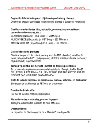 9
Segmento del mercado (grupo objetivo de productos y clientes)
Objetivo es producir Laminados teniendo como clientes el Europeo y Americano
Clasificación de clientes (tipo, ubicación, preferencias y necesidades,
costumbres de compras, etc.)
GEXIM SAC ( Nacional) ( PET Scrap – 150TM mes )
MUNDO VERDE ( Exportador ) ( PET Scrap – 250 TM mes )
MARTIN QUIRHUA ( Exportador) (PET Scrap – 100 TM mes )
Características del producto
Clasificación por el color: cristal, verde y azul . La M.P. (botellas) está libre de
tapas y etiquetados de PP ( polipropileno ) y LDPE ( polietileno de alta, mediana y
baja densidad ) respectivamente.
Tamaño y potencial del mercado (número de clientes potenciales)
Es un mercado amplio con una demanda insatisfecha. Ejemplo: LATIN PLAST
SRL, RECICLAJEDE Plástico S.A., LEM PERU PLAST SAC, ADCY PLAST SRL,
NISEMET SAC e INSUMOS SANTA MONICA.
Ciclo de vida del mercado: en crecimiento, maduro, saturado, en declinación
El mercado de las Hojuelas de PET esta en crecimiento
Canales de distribución
Por mar es su único medio de distribución.
Metas de ventas (cantidades, precios, ingresos)
Trabajar a la Capacidad Instalada de 2000 TM / mes
Observaciones:
La capacidad de Planta depende de la Materia Prima disponible
Elaboración y Evaluación de Proyectos 2009 I - UNMSM-FQIQ-EAPIQ
9
 